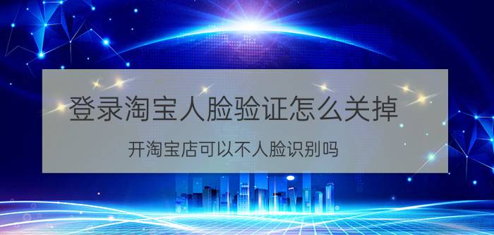 登录淘宝人脸验证怎么关掉 开淘宝店可以不人脸识别吗？